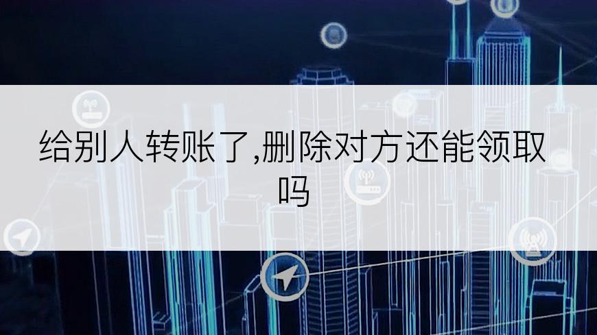 给别人转账了,删除对方还能领取吗