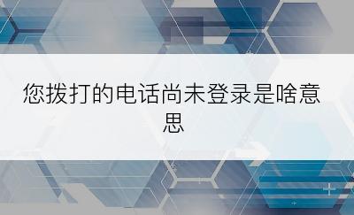 您拨打的电话尚未登录是啥意思
