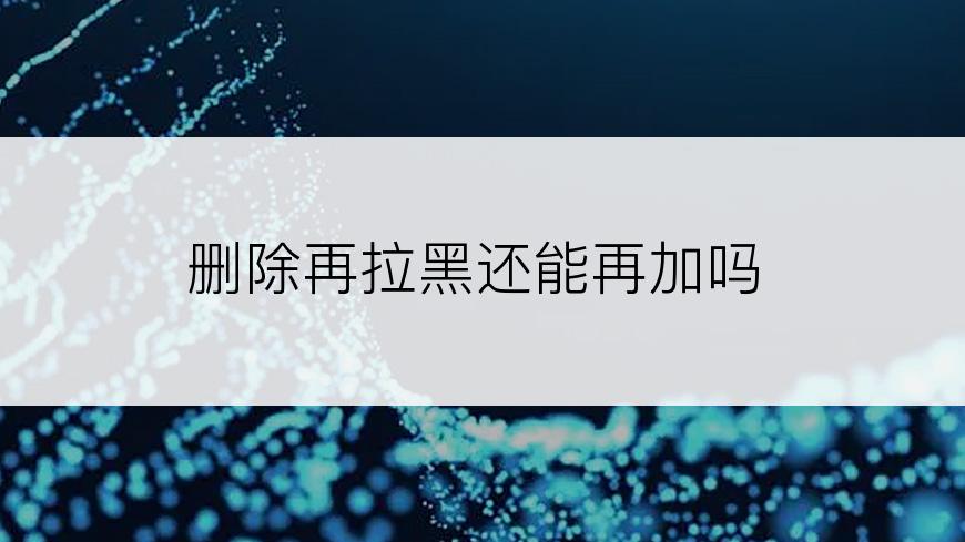 删除再拉黑还能再加吗