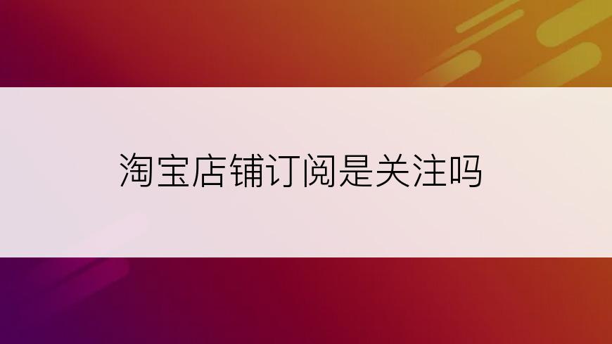 淘宝店铺订阅是关注吗