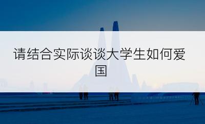 请结合实际谈谈大学生如何爱国