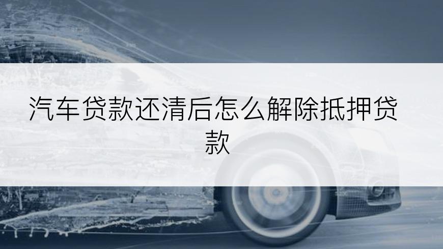 汽车贷款还清后怎么解除抵押贷款
