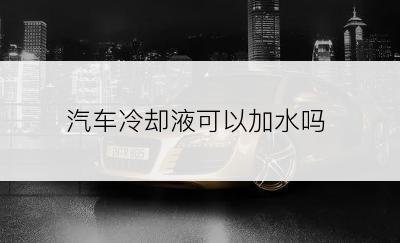 汽车冷却液可以加水吗