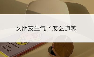 女朋友生气了怎么道歉