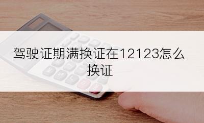 驾驶证期满换证在12123怎么换证