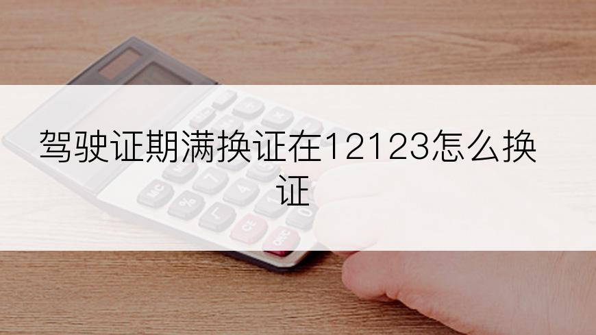 驾驶证期满换证在12123怎么换证
