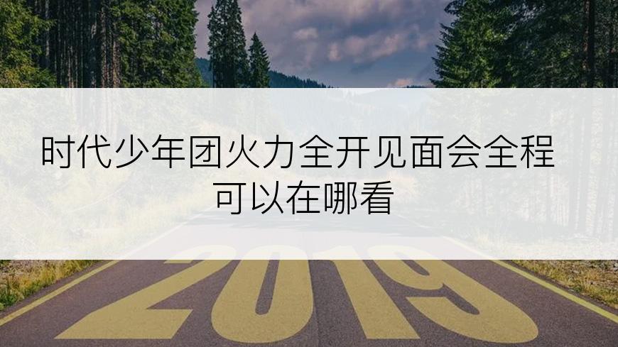 时代少年团火力全开见面会全程可以在哪看