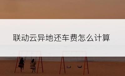 联动云异地还车费怎么计算