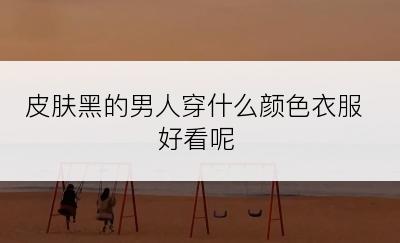 皮肤黑的男人穿什么颜色衣服好看呢