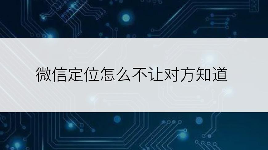 微信定位怎么不让对方知道