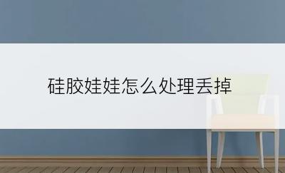 硅胶娃娃怎么处理丢掉