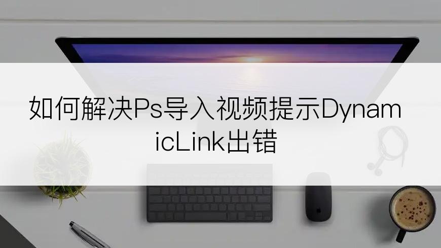 如何解决Ps导入视频提示DynamicLink出错