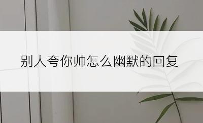别人夸你帅怎么幽默的回复