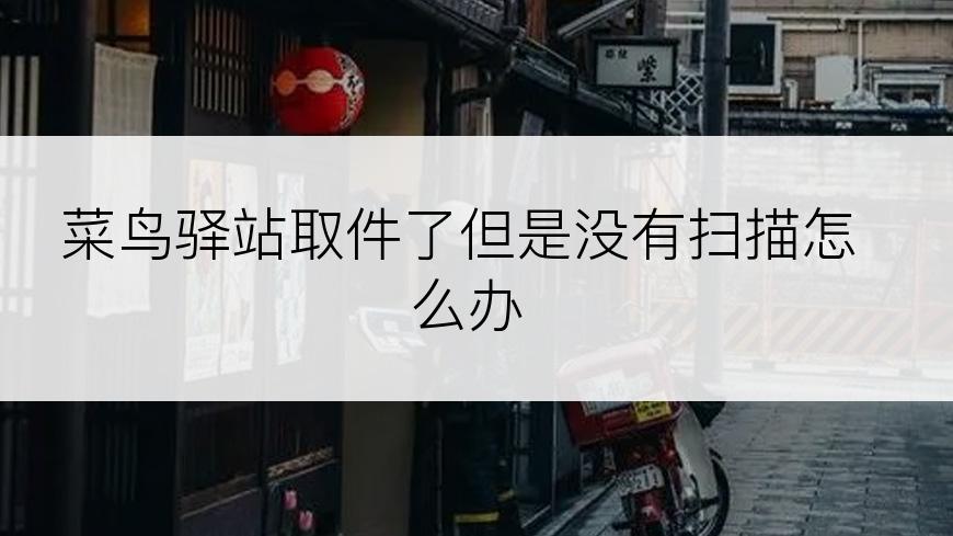 菜鸟驿站取件了但是没有扫描怎么办