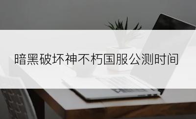 暗黑破坏神不朽国服公测时间
