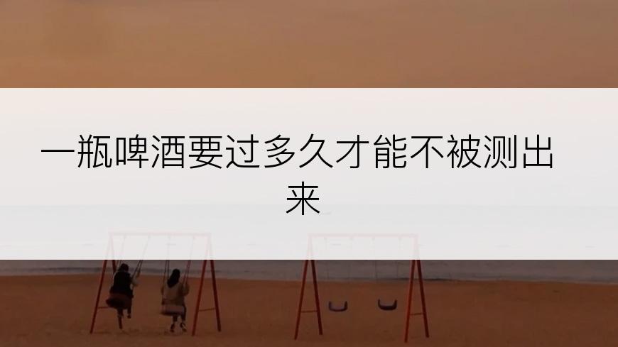 一瓶啤酒要过多久才能不被测出来