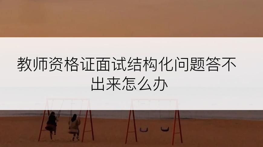 教师资格证面试结构化问题答不出来怎么办
