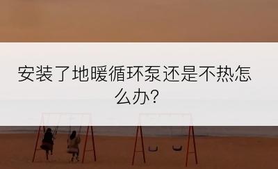 安装了地暖循环泵还是不热怎么办?