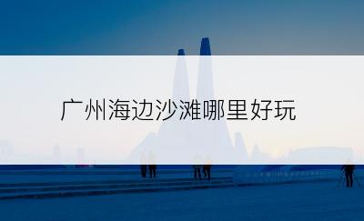 广州海边沙滩哪里好玩