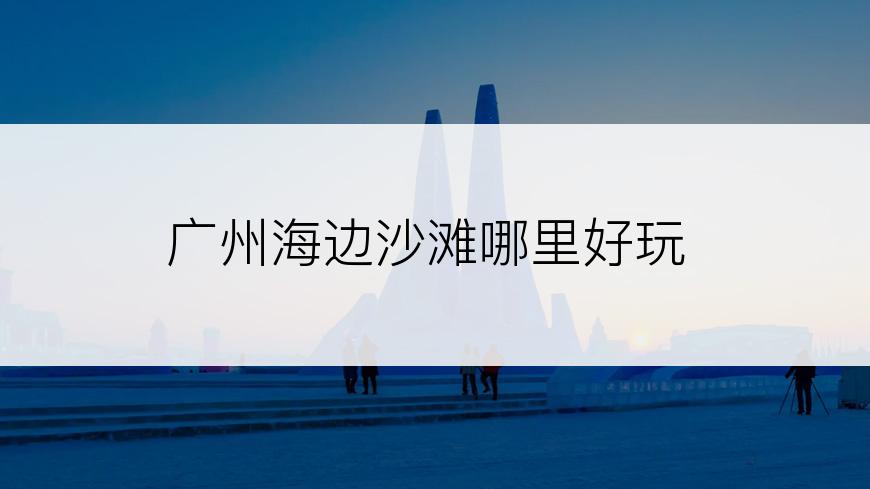 广州海边沙滩哪里好玩