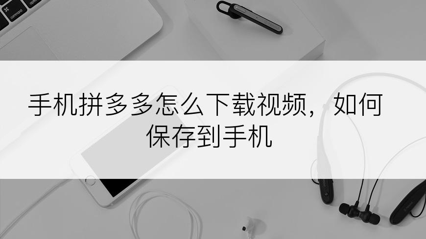 手机拼多多怎么下载视频，如何保存到手机