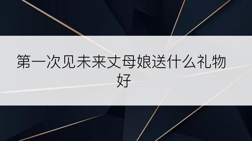 第一次见未来丈母娘送什么礼物好