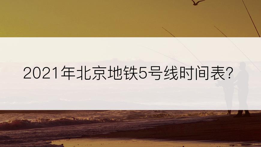 2021年北京地铁5号线时间表？