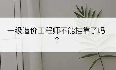 一级造价工程师不能挂靠了吗？