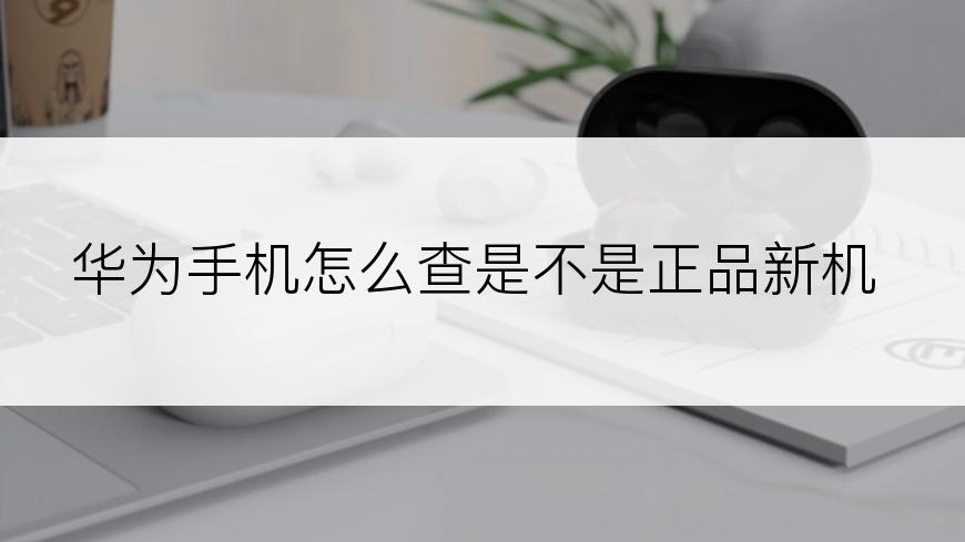 华为手机怎么查是不是正品新机