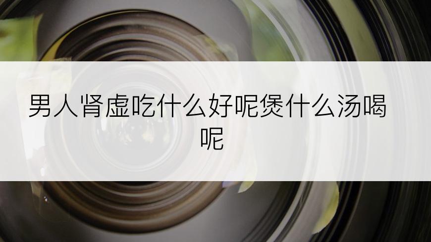 男人肾虚吃什么好呢煲什么汤喝呢