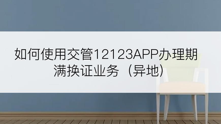 如何使用交管12123APP办理期满换证业务（异地）