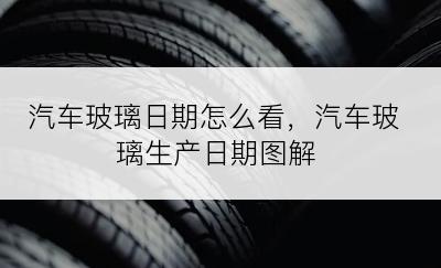 汽车玻璃日期怎么看，汽车玻璃生产日期图解