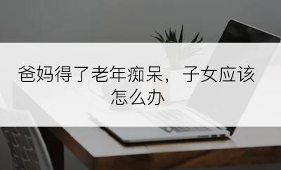 爸妈得了老年痴呆，子女应该怎么办