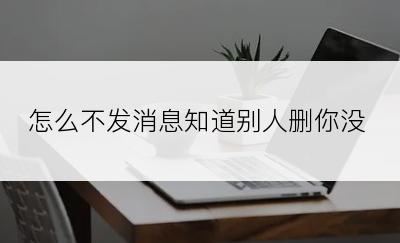 怎么不发消息知道别人删你没