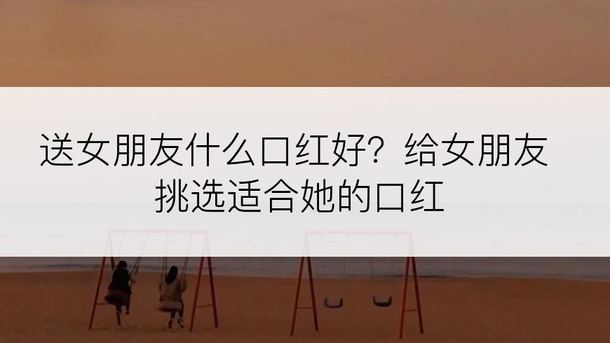 送女朋友什么口红好？给女朋友挑选适合她的口红