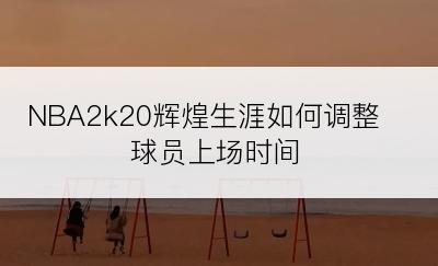 NBA2k20辉煌生涯如何调整球员上场时间