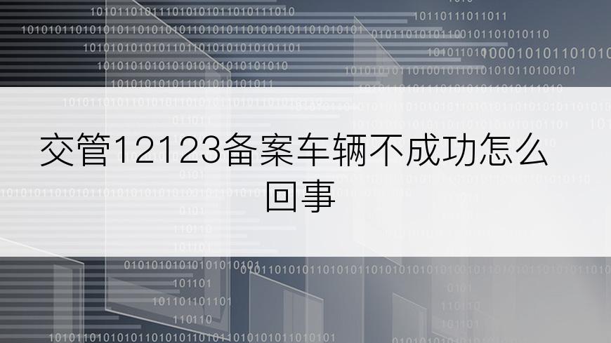 交管12123备案车辆不成功怎么回事
