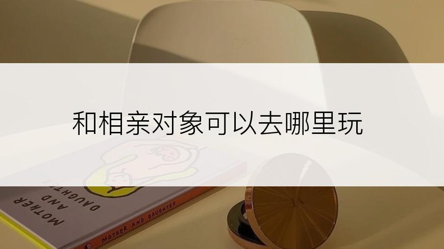 和相亲对象可以去哪里玩