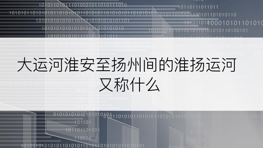大运河淮安至扬州间的淮扬运河又称什么