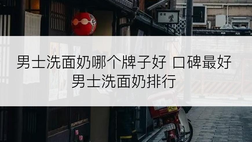男士洗面奶哪个牌子好 口碑最好男士洗面奶排行