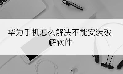 华为手机怎么解决不能安装破解软件