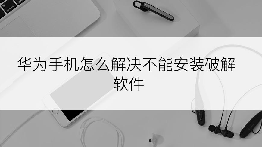 华为手机怎么解决不能安装破解软件