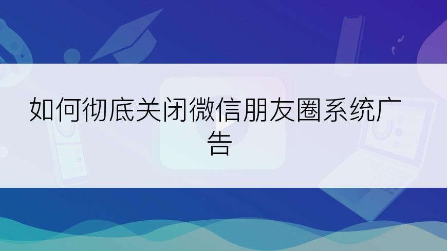 如何彻底关闭微信朋友圈系统广告