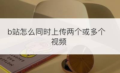 b站怎么同时上传两个或多个视频
