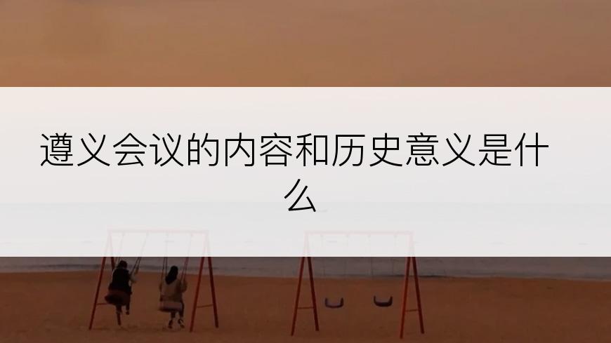 遵义会议的内容和历史意义是什么