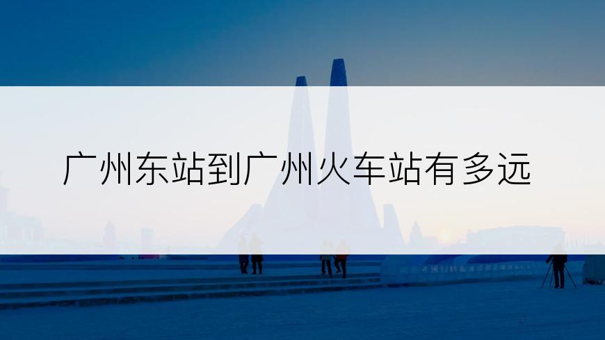 广州东站到广州火车站有多远