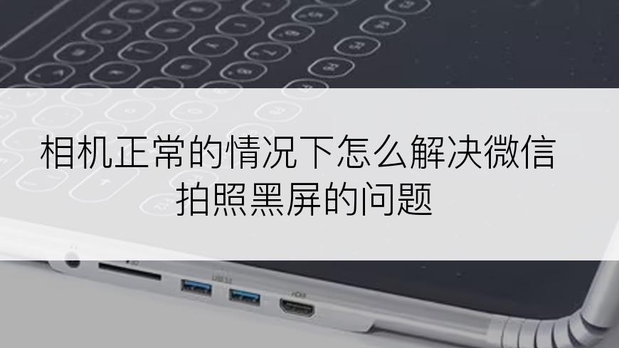 相机正常的情况下怎么解决微信拍照黑屏的问题