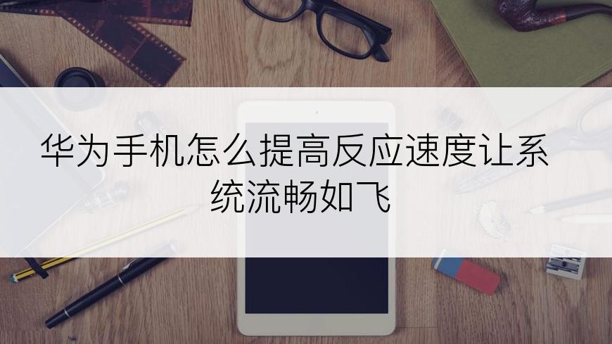 华为手机怎么提高反应速度让系统流畅如飞