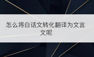 怎么将白话文转化翻译为文言文呢