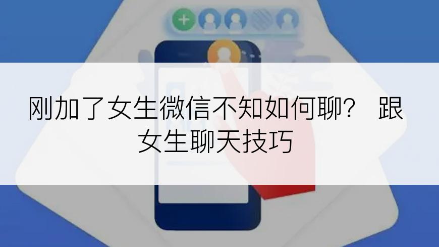刚加了女生微信不知如何聊？ 跟女生聊天技巧